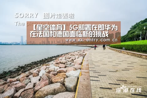 【星空体育】5G部署在即华为在法国和德国面临新的挑战(图1) 星空体育